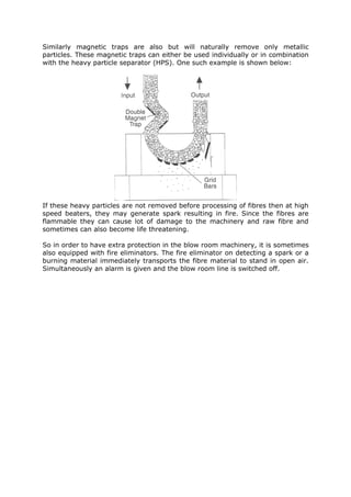 Similarly magnetic traps are also but will naturally remove only metallic
particles. These magnetic traps can either be used individually or in combination
with the heavy particle separator (HPS). One such example is shown below:




If these heavy particles are not removed before processing of fibres then at high
speed beaters, they may generate spark resulting in fire. Since the fibres are
flammable they can cause lot of damage to the machinery and raw fibre and
sometimes can also become life threatening.

So in order to have extra protection in the blow room machinery, it is sometimes
also equipped with fire eliminators. The fire eliminator on detecting a spark or a
burning material immediately transports the fibre material to stand in open air.
Simultaneously an alarm is given and the blow room line is switched off.
 