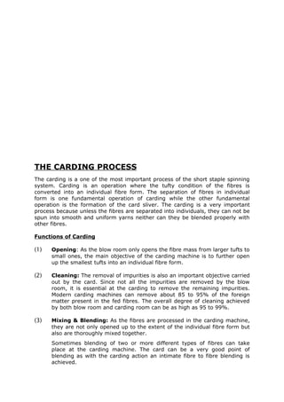 THE CARDING PROCESS
The carding is a one of the most important process of the short staple spinning
system. Carding is an operation where the tufty condition of the fibres is
converted into an individual fibre form. The separation of fibres in individual
form is one fundamental operation of carding while the other fundamental
operation is the formation of the card sliver. The carding is a very important
process because unless the fibres are separated into individuals, they can not be
spun into smooth and uniform yarns neither can they be blended properly with
other fibres.

Functions of Carding

(1)   Opening: As the blow room only opens the fibre mass from larger tufts to
      small ones, the main objective of the carding machine is to further open
      up the smallest tufts into an individual fibre form.

(2)   Cleaning: The removal of impurities is also an important objective carried
      out by the card. Since not all the impurities are removed by the blow
      room, it is essential at the carding to remove the remaining impurities.
      Modern carding machines can remove about 85 to 95% of the foreign
      matter present in the fed fibres. The overall degree of cleaning achieved
      by both blow room and carding room can be as high as 95 to 99%.

(3)   Mixing & Blending: As the fibres are processed in the carding machine,
      they are not only opened up to the extent of the individual fibre form but
      also are thoroughly mixed together.
      Sometimes blending of two or more different types of fibres can take
      place at the carding machine. The card can be a very good point of
      blending as with the carding action an intimate fibre to fibre blending is
      achieved.
 