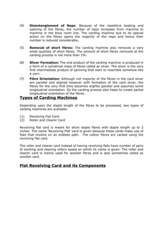 (4)   Disentanglement of Neps: Because of the repetitive beating and
      opening of the fibres, the number of neps increases from machine to
      machine in the blow room line. The carding machine due to its special
      action on the fibres opens the majority of the neps and hence their
      number is reduced considerably.

(5)   Removal of short fibres: The carding machine also removes a very
      small quantity of short fibres. The amount of short fibres removed at the
      carding process is not more than 1%.

(6)   Sliver Formation: The end product of the carding machine is produced in
      a form of a cylindrical mass of fibres called as silver. The sliver is the very
      first intermediate product of spinning that start to resemble somehow like
      a yarn.
(7)   Fibre Orientation: Although not majority of the fibres in the card sliver
      are parallel and aligned however with formation of the card sliver, the
      fibres for the very first time becomes slightly parallel and assumes some
      longitudinal orientation. So the carding process also helps to create partial
      longitudinal orientation of the fibres.
Types of Carding Machines
Depending upon the staple length of the fibres to be processed, two types of
carding machines are available:

(1)   Revolving Flat Card
(2)   Roller and Clearer Card

Revolving flat card is meant for short staple fibres with staple length up to 2
inches. The name ‘Revolving Flat’ card is given because these cards make use of
flats that revolve on an endless path. The cotton fibres are carded using the
revolving flat card.

The roller and clearer card instead of having revolving flats have number of pairs
of working and clearing rollers based on which its name is given. The roller and
clearer card is mainly used for woollen fibres and is also sometimes called as
woollen card.


Flat Revolving Card and its Components
 