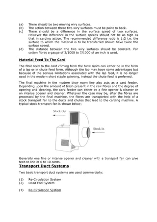 (a)   There should be two moving wiry surfaces.
(b)   The action between these two wiry surfaces must be point to back.
(c)   There should be a difference in the surface speed of two surfaces.
      However the difference in the surface speeds should not be as high as
      that in carding action. The recommended difference ratio is 1:2 i.e. the
      surface to which the material is to be transferred should have twice the
      surface speed.
(d)   The distance between the two wiry surfaces should be constant. For
      cotton fibres a gauge of 3/1000 to 7/1000 of an inch is used.

Material Feed To The Card
The fibre feed to the card coming from the blow room can either be in the form
of a lap or in chute feed form. Although the lap may have some advantages but
because of the serious limitations associated with the lap feed, it is no longer
used in the modern short staple spinning, instead the chute feed is preferred.

The final machine in the modern blow room line also acts as a card feeder.
Depending upon the amount of trash present in the raw fibres and the degree of
opening and cleaning, the card feeder can either be a fine opener & cleaner or
an intense opener and cleaner. Whatever the case may be, after the fibres are
processed by the final machine, the fibres are transported with the help of a
stock transport fan to the ducts and chutes that lead to the carding machine. A
typical stock transport fan is shown below:




Generally one fine or intense opener and cleaner with a transport fan can give
feed to line of 6 to 10 cards.
Transport Duct Systems
Two basic transport duct systems are used commercially:

(1)   Re-Circulation System
(2)   Dead End System

(1)   Re-Circulation System
 