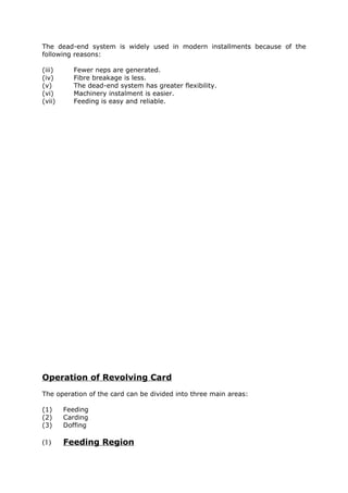The dead-end system is widely used in modern installments because of the
following reasons:

(iii)     Fewer neps are generated.
(iv)      Fibre breakage is less.
(v)       The dead-end system has greater flexibility.
(vi)      Machinery instalment is easier.
(vii)     Feeding is easy and reliable.




Operation of Revolving Card
The operation of the card can be divided into three main areas:

(1)     Feeding
(2)     Carding
(3)     Doffing

(1)     Feeding Region
 