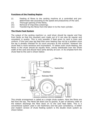 Functions of the Feeding Region

(i)      Feeding of fibres to the carding machine at a controlled and pre-
         determined rate according to the speed and productivity of the card.
(ii)     Thorough opening of the fibres.
(iii)    Removal of impurities (cleaning).
(iv)     Transferring the fibres from the taker-in to the main cylinder.

The Chute Feed System

The output of the carding machine i.e. card sliver should be regular and free
from faults so that the resultant yarn made out of it can also be regular and
consistent in quality. This is only possible if feed given to card is even and
uniform. If the card uses lap feed then even feeding may not be a problem since
the lap is already checked for its count accuracy at the scutcher. However the
chute feed is more sensitive and inconsistent. To obtain even chute feeding, the
fibres in the chute should be equally thick, evenly distributed over the whole
width of the card and should have same density all over. In its simplest form the
chute feed to the card is shown below:




This simple arrangement is called as a single chute system. Here the fibres are
fed from the top. The fibres fall down due to gravity. A pair of delivery roller at
the bottom discharge the fibre stock on to the card feed table. This is a
conventional system used in old machinery and has poor consistency. A better
and modern version of chute feeding system is the double chute system as
shown below:
 