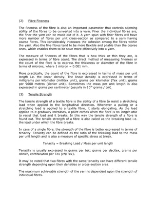 (2)    Fibre Fineness

The fineness of the fibre is also an important parameter that controls spinning
ability of the fibres to be converted into a yarn. Finer the individual fibres are,
the finer the yarn can be made out of it. A yarn spun with finer fibres will have
more number of fibres per unit cross-section as compared to a yarn having
coarse fibres. This considerably increases the cohesion among the fibres within
the yarn. Also the fine fibres tend to be more flexible and pliable than the coarse
ones, which enables them to be spun more effectively into a yarn.

The measure of fineness of the fibres that is how thick or thin they are, is
expressed in terms of fibre count. The direct method of measuring fineness or
the count of the fibre is to express the thickness or diameter of the fibre in
terms of microns, where 1 micron = 0.001 mm.

More practically, the count of the fibre is expressed in terms of mass per unit
length i.e. the linear density. The linear density is expressed in terms of
milligrams per kilometer (millitex unit), grams per kilometer (Tex unit), grams
per 9000 metres (denier unit). Sometimes the mass per unit length is also
expressed in grams per centimeter (usually in 10-8 grams / cm).

(3)    Tensile Strength

The tensile strength of a textile fibre is the ability of a fibre to resist a stretching
load when applied in the longitudinal direction. Whenever a pulling or a
stretching load is applied to a textile fibre, it starts elongating. As the load
applied to it gradually increases, a point comes when the fibre is no longer able
to resist that load and it breaks. In this way the tensile strength of a fibre is
found out. The tensile strength of a fibre is also called as the breaking load i.e.
the load under which the fibre breaks.

In case of a single fibre, the strength of the fibre is better expressed in terms of
tenacity. Tenacity can be defined as the ratio of the breaking load to the mass
per unit length and is also a measure of specific stress at break.

                 Tenacity = Breaking Load / Mass per unit length

Tenacity is usually expressed in grams per tex, grams per decitex, grams per
denier, centiNewton per Tex (cN/Tex).

It may be noted that two fibres with the same tenacity can have different tensile
strength depending upon their densities or cross-section area.

The maximum achievable strength of the yarn is dependent upon the strength of
individual fibres.
 