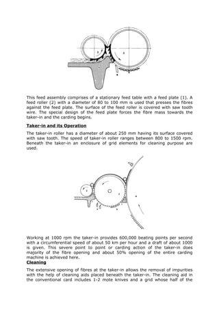 This feed assembly comprises of a stationary feed table with a feed plate (1). A
feed roller (2) with a diameter of 80 to 100 mm is used that presses the fibres
against the feed plate. The surface of the feed roller is covered with saw tooth
wire. The special design of the feed plate forces the fibre mass towards the
taker-in and the carding begins.

Taker-in and its Operation
The taker-in roller has a diameter of about 250 mm having its surface covered
with saw tooth. The speed of taker-in roller ranges between 800 to 1500 rpm.
Beneath the taker-in an enclosure of grid elements for cleaning purpose are
used.




Working at 1000 rpm the taker-in provides 600,000 beating points per second
with a circumferential speed of about 50 km per hour and a draft of about 1000
is given. This severe point to point or carding action of the taker-in does
majority of the fibre opening and about 50% opening of the entire carding
machine is achieved here.
Cleaning
The extensive opening of fibres at the taker-in allows the removal of impurities
with the help of cleaning aids placed beneath the taker-in. The cleaning aid in
the conventional card includes 1-2 mote knives and a grid whose half of the
 