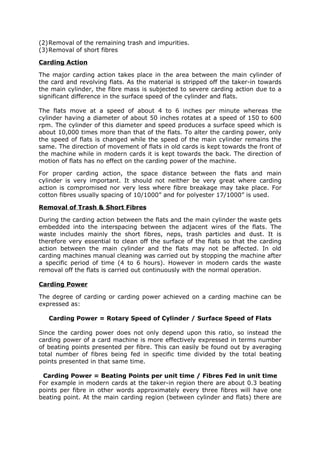 (2)Removal of the remaining trash and impurities.
(3)Removal of short fibres

Carding Action

The major carding action takes place in the area between the main cylinder of
the card and revolving flats. As the material is stripped off the taker-in towards
the main cylinder, the fibre mass is subjected to severe carding action due to a
significant difference in the surface speed of the cylinder and flats.

The flats move at a speed of about 4 to 6 inches per minute whereas the
cylinder having a diameter of about 50 inches rotates at a speed of 150 to 600
rpm. The cylinder of this diameter and speed produces a surface speed which is
about 10,000 times more than that of the flats. To alter the carding power, only
the speed of flats is changed while the speed of the main cylinder remains the
same. The direction of movement of flats in old cards is kept towards the front of
the machine while in modern cards it is kept towards the back. The direction of
motion of flats has no effect on the carding power of the machine.

For proper carding action, the space distance between the flats and main
cylinder is very important. It should not neither be very great where carding
action is compromised nor very less where fibre breakage may take place. For
cotton fibres usually spacing of 10/1000” and for polyester 17/1000” is used.

Removal of Trash & Short Fibres

During the carding action between the flats and the main cylinder the waste gets
embedded into the interspacing between the adjacent wires of the flats. The
waste includes mainly the short fibres, neps, trash particles and dust. It is
therefore very essential to clean off the surface of the flats so that the carding
action between the main cylinder and the flats may not be affected. In old
carding machines manual cleaning was carried out by stopping the machine after
a specific period of time (4 to 6 hours). However in modern cards the waste
removal off the flats is carried out continuously with the normal operation.

Carding Power

The degree of carding or carding power achieved on a carding machine can be
expressed as:

   Carding Power = Rotary Speed of Cylinder / Surface Speed of Flats

Since the carding power does not only depend upon this ratio, so instead the
carding power of a card machine is more effectively expressed in terms number
of beating points presented per fibre. This can easily be found out by averaging
total number of fibres being fed in specific time divided by the total beating
points presented in that same time.

 Carding Power = Beating Points per unit time / Fibres Fed in unit time
For example in modern cards at the taker-in region there are about 0.3 beating
points per fibre in other words approximately every three fibres will have one
beating point. At the main carding region (between cylinder and flats) there are
 