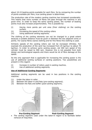 about 10-15 beating points available for each fibre. So by comparing the number
of points available per fibre, true carding power is determined.
The production rate of the modern carding machine has increased considerably.
This means that more number of fibres will pass through the machine in any
given time. In order to keep the same carding power, the number of beating
points must also increase proportionately. This is possible by:

(i)          Having more points per unit area (finer clothing) on the carding
             surface.
(ii)         Increasing the speed of the carding rollers
(iii)        Using additional carding segments.
The clothing of the carding elements can not be changed to a great extent
because a suitable distance must be given in between the two adjacent wires or
points. For coarse fibres coarse clothing and for fine fibres fine clothing is used.
Similarly speeds of the carding rollers can not be increased infinitely. For
example the production of the card has increased from 25 kg/hour to about 75
kg/hour. In order to achieve same carding power, old 300 rpm speed of the
cylinder must be raised to 900 rpm. However this is not possible from both
design and technological aspects and there would be lot of fibre damage at this
speed.

So the only approach that is applicable for increasing the carding power is the
use of additional carding surfaces or carding positions. Two possibilities are
present in this regard:
(i)          Increase in number of rollers used in carding machine.
(ii)         Use of additional carding segments.

Use of Additional Carding Segments

Additional carding segments can be used in two positions in the carding
machine:
(1)       Under the taker-in roller.
(2)       Between the taker-in and flats (pre-carding segment).
(3)       Between the flats and doffer (post-carding segment).




            Pre-Carding Segment               Post-Carding Segment
•      The carding segment used under the taker-in region is to facilitate better
       removal of impurities.
 