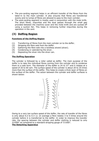 •     The pre-carding segment helps in an efficient transfer of the fibres from the
      taker-in to the main cylinder. It also ensures that fibres are transferred
      evenly and no lumps of fibres are allowed to pass to the main cylinder.
•     The post-carding segment is mostly used in conjunction with the mote knife.
      The short fibres, impurities and the dust passes through the small gap
      provided between the machine cover and the mote knife and are sucked off
      using a suction fan. This helps in removing further impurities during the
      operation in the card.

(3) Doffing Region
Functions of the Doffing Region

(1)      Transferring of fibres from the main cylinder on to the doffer.
(2)      Stripping the fibre web from the doffer.
(3)      Gathering the fibre web into a twistless strand (sliver).
(4)      Condensing or calendering the sliver.
(5)      Depositing the sliver into the sliver can.

The Doffing Operation

The cylinder is followed by a roller called as doffer. The main purpose of the
doffer is to take the individual fibres coming from the cylinder and to condense
them to a web form. The diameter of the doffer is 24 to 27” and it rotates at a
speed of 20 to 60 rpm. The surface speed of the cylinder is about 20 to 25 times
more than the surface of the doffer. This helps to create a thick layer of fibres on
the surface of the doffer. The action between the cylinder and doffer surfaces is
shown below:




Owing to a very low surface speed of the doffer, the rate of transfer of the fibres
is only about 0.2 to 0.3 i.e. on average a fibre rotates 3 to 5 times around the
cylinder before it is transferred to the doffer. In order to improve the transfer
rate, the spacing between the cylinder and doffer clothing is reduced to only
3/1000” as compared to a standard stripping gauge of 7/1000”.
The Detaching Apparatus
 