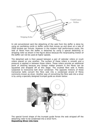 In old conventional card the detaching of the web from the doffer is done by
using an oscillating comb or doffer comb that moves up and down at a rate of
2500 strokes per minute. However in the modern high performance cards, the
web of fibres from the doffer is detached by using a special detaching or
stripping roller as shown in the figure above because the reciprocating motion of
the doffer can not be used at higher speeds.

The detached web is then passed between a pair of calendar rollers or crush
rollers placed on one another. The surface of these rollers is smooth and a
pressure is applied in between these rollers. These rollers provide an additional
point of cleaning because any foreign matter present in the fibres can be
squashed and dropped off at this stage. The crushed fibre web is finally
subjected to transverse belt sliver condenser. The opposite motions of these
transverse belts convert the fibre web into a condensed strand of fibres
commonly known as sliver. Another way of converting the fibre web into a sliver
is by using a specially designed trumpet guide as shown below:




The special funnel shape of the trumpet guide forces the web stripped off the
detaching roller to be condensed into a sliver form.
Depositing Sliver into Cans
 