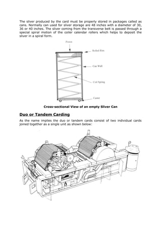 The sliver produced by the card must be properly stored in packages called as
cans. Normally can used for sliver storage are 48 inches with a diameter of 30,
36 or 40 inches. The sliver coming from the transverse belt is passed through a
special spiral motion of the coiler calendar rollers which helps to deposit the
sliver in a spiral form.




               Cross-sectional View of an empty Sliver Can

Duo or Tandem Carding
As the name implies the duo or tandem cards consist of two individual cards
joined together as a single unit as shown below:
 