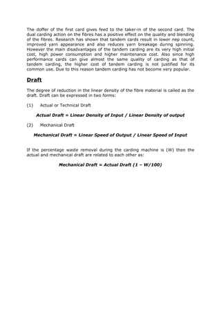 The doffer of the first card gives feed to the taker-in of the second card. The
dual carding action on the fibres has a positive effect on the quality and blending
of the fibres. Research has shown that tandem cards result in lower nep count,
improved yarn appearance and also reduces yarn breakage during spinning.
However the main disadvantages of the tandem carding are its very high initial
cost, high power consumption and higher maintenance cost. Also since high
performance cards can give almost the same quality of carding as that of
tandem carding, the higher cost of tandem carding is not justified for its
common use. Due to this reason tandem carding has not become very popular.

Draft
The degree of reduction in the linear density of the fibre material is called as the
draft. Draft can be expressed in two forms:

(1)     Actual or Technical Draft

       Actual Draft = Linear Density of Input / Linear Density of output

(2)     Mechanical Draft

      Mechanical Draft = Linear Speed of Output / Linear Speed of Input


If the percentage waste removal during the carding machine is (W) then the
actual and mechanical draft are related to each other as:

                 Mechanical Draft = Actual Draft (1 – W/100)
 