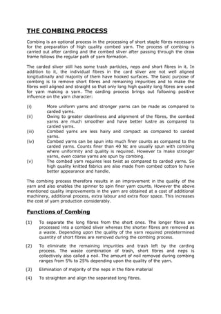 THE COMBING PROCESS
Combing is an optional process in the processing of short staple fibres necessary
for the preparation of high quality combed yarn. The process of combing is
carried out after carding and the combed sliver after passing through the draw
frame follows the regular path of yarn formation.

The carded sliver still has some trash particles, neps and short fibres in it. In
addition to it, the individual fibres in the card sliver are not well aligned
longitudinally and majority of them have hooked surfaces. The basic purpose of
combing is to remove short fibres and remaining impurities and to make the
fibres well aligned and straight so that only long high quality long fibres are used
for yarn making a yarn. The carding process brings out following positive
influence on the yarn character:

(i)        More uniform yarns and stronger yarns can be made as compared to
           carded yarns.
(ii)       Owing to greater cleanliness and alignment of the fibres, the combed
           yarns are much smoother and have better lustre as compared to
           carded yarns.
(iii)      Combed yarns are less hairy and compact as compared to carded
           yarns.
(iv)       Combed yarns can be spun into much finer counts as compared to the
           carded yarns. Counts finer than 40 Nc are usually spun with combing
           where uniformity and quality is required. However to make stronger
           yarns, even coarse yarns are spun by combing.
(v)        The combed yarn requires less twist as compared to carded yarns. So
           high quality knitted fabrics are also made from combed cotton to have
           better appearance and handle.

The combing process therefore results in an improvement in the quality of the
yarn and also enables the spinner to spin finer yarn counts. However the above
mentioned quality improvements in the yarn are obtained at a cost of additional
machinery, additional process, extra labour and extra floor space. This increases
the cost of yarn production considerably.

Functions of Combing
(1)     To separate the long fibres from the short ones. The longer fibres are
        processed into a combed sliver whereas the shorter fibres are removed as
        a waste. Depending upon the quality of the yarn required predetermined
        quantity of short fibres are removed during the combing process.

(2)     To eliminate the remaining impurities and trash left by the carding
        process. The waste combination of trash, short fibres and neps is
        collectively also called a noil. The amount of noil removed during combing
        ranges from 5% to 25% depending upon the quality of the yarn.

(3)     Elimination of majority of the neps in the fibre material

(4)     To straighten and align the separated long fibres.
 
