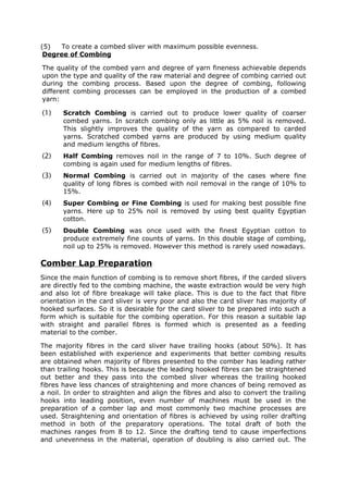 (5)  To create a combed sliver with maximum possible evenness.
 Degree of Combing

The quality of the combed yarn and degree of yarn fineness achievable depends
upon the type and quality of the raw material and degree of combing carried out
during the combing process. Based upon the degree of combing, following
different combing processes can be employed in the production of a combed
yarn:

(1)    Scratch Combing is carried out to produce lower quality of coarser
       combed yarns. In scratch combing only as little as 5% noil is removed.
       This slightly improves the quality of the yarn as compared to carded
       yarns. Scratched combed yarns are produced by using medium quality
       and medium lengths of fibres.
(2)    Half Combing removes noil in the range of 7 to 10%. Such degree of
       combing is again used for medium lengths of fibres.
(3)    Normal Combing is carried out in majority of the cases where fine
       quality of long fibres is combed with noil removal in the range of 10% to
       15%.
(4)    Super Combing or Fine Combing is used for making best possible fine
       yarns. Here up to 25% noil is removed by using best quality Egyptian
       cotton.
(5)    Double Combing was once used with the finest Egyptian cotton to
       produce extremely fine counts of yarns. In this double stage of combing,
       noil up to 25% is removed. However this method is rarely used nowadays.

Comber Lap Preparation
Since the main function of combing is to remove short fibres, if the carded slivers
are directly fed to the combing machine, the waste extraction would be very high
and also lot of fibre breakage will take place. This is due to the fact that fibre
orientation in the card sliver is very poor and also the card sliver has majority of
hooked surfaces. So it is desirable for the card sliver to be prepared into such a
form which is suitable for the combing operation. For this reason a suitable lap
with straight and parallel fibres is formed which is presented as a feeding
material to the comber.

The majority fibres in the card sliver have trailing hooks (about 50%). It has
been established with experience and experiments that better combing results
are obtained when majority of fibres presented to the comber has leading rather
than trailing hooks. This is because the leading hooked fibres can be straightened
out better and they pass into the combed sliver whereas the trailing hooked
fibres have less chances of straightening and more chances of being removed as
a noil. In order to straighten and align the fibres and also to convert the trailing
hooks into leading position, even number of machines must be used in the
preparation of a comber lap and most commonly two machine processes are
used. Straightening and orientation of fibres is achieved by using roller drafting
method in both of the preparatory operations. The total draft of both the
machines ranges from 8 to 12. Since the drafting tend to cause imperfections
and unevenness in the material, operation of doubling is also carried out. The
 