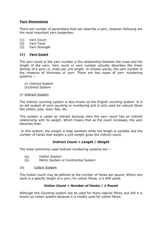 Yarn Dimensions

There are number of parameters that can describe a yarn, however following are
the most important yarn properties:

(1)         Yarn Count
(2)         Yarn Twist
(3)         Yarn Strength

(1)         Yarn Count

The yarn count or the yarn number is the relationship between the mass and the
length of the yarn. Yarn count or yarn number actually describes the linear
density of a yarn i.e. mass per unit length. In simpler words, the yarn number is
the measure of thickness of yarn. There are two types of yarn numbering
systems :-

      (i) Indirect System
      (ii) Direct System

(i) Indirect System

The indirect counting system is also known as the English counting system. It is
an old system of yarn counting or numbering and is only used for natural fibres
like cotton, jute, wool, flax, etc.

This system is called as indirect because here the yarn count has an indirect
relationship with its weight. Which means that as the count increases, the yarn
becomes finer.

 In this system, the weight is kept constant while the length is variable and the
number of hanks that weighs a unit weight gives the indirect count.

                            Indirect Count = Length / Weight

The most commonly used Indirect numbering systems are :-

      (a)         Cotton System
      (b)         Metric System or Continental System

(a)            Cotton System

The Cotton count may be defined as the number of hanks per pound. Where one
hank is a specific length of a yarn, for cotton fibres, it is 840 yards.

                     Cotton Count = Number of Hanks / 1 Pound

Although this Counting system can be used for many natural fibres, but still it is
known as cotton system because it is mostly used for cotton fibres.
 