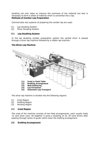 doubling not only helps to improve the evenness of the material but also is
necessary to form a sheet of material which is converted into a lap.
Methods of Comber Lap Preparation

Commercially two systems of preparing the comber lap are used:

(1)   Lap Doubling System
(2)   Sliver Doubling System

(1)   Lap Doubling System

In the lap doubling comber preparation system the carded sliver is passed
through a sliver lap machine followed by a ribbon lap machine.

The Sliver Lap Machine




          (1)    Creel or Feed Table
          (2)    Drafting Arrangement
          (3)    Web Gathering
          (4)    Lap Formation
          (5)    Automatic Lap Transport


The sliver lap machine is divided into the following regions:

(1)   Creel Region
(2)   Drafting Region
(3)   Winding Region

(1)   Creel Region

The creel of the machine consists of two feed arrangements; each usually holds
12 card sliver cans. All together it gives a doubling of 24. All card slivers after
passing through series of guide rollers enter the drafting arrangement.

(2)   Drafting Arrangement
 