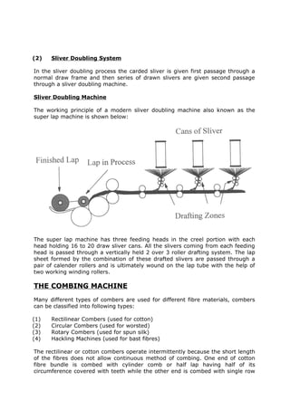 (2)   Sliver Doubling System

In the sliver doubling process the carded sliver is given first passage through a
normal draw frame and then series of drawn slivers are given second passage
through a sliver doubling machine.

Sliver Doubling Machine

The working principle of a modern sliver doubling machine also known as the
super lap machine is shown below:




The super lap machine has three feeding heads in the creel portion with each
head holding 16 to 20 draw sliver cans. All the slivers coming from each feeding
head is passed through a vertically held 2 over 3 roller drafting system. The lap
sheet formed by the combination of these drafted slivers are passed through a
pair of calender rollers and is ultimately wound on the lap tube with the help of
two working winding rollers.

THE COMBING MACHINE
Many different types of combers are used for different fibre materials, combers
can be classified into following types:

(1)   Rectilinear Combers (used for cotton)
(2)   Circular Combers (used for worsted)
(3)   Rotary Combers (used for spun silk)
(4)   Hackling Machines (used for bast fibres)

The rectilinear or cotton combers operate intermittently because the short length
of the fibres does not allow continuous method of combing. One end of cotton
fibre bundle is combed with cylinder comb or half lap having half of its
circumference covered with teeth while the other end is combed with single row
 
