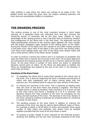 roller drafting is used where the rollers are inclined at an angle of 60°. The
drafted slivers are coiled into sliver cans. On modern combing machines, the
sliver cans are automatically doffed on completion.




THE DRAWING PROCESS
The carding process is one of the most important process in short staple
spinning as it separates fibres into individual form and also removes the
remaining portion of impurities left by the blow room. Despite of many
advantages of the carding process it has a big draw back of producing variation
and misalignment of the fibres with in the card sliver. The alignment and the
slight parallelization achieved at the carding region between the main cylinder
and flat largely disappears again because of the doffing action at the doffer.
During the transfer of the fibres from the cylinder to the doffer hooked surfaces
in the fibres arise. About 50% of the fibres in the card sliver has trailing hooks,
15% fibres have leading hooks and 15% of the fibres have double hooks and
only a small portion (20%) of the fibres remain straight.

In order to produce a strong and uniform yarn it is necessary to straighten and
align the fibres and to improve the evenness of the sliver. All of these objectives
are achieved by the drawing process carried out by a machine called as the draw
frame. At the draw frame a number of card slivers are drawn or stretched
between several pairs of rollers. As the fibres are attenuated or drafted, the
fibres are straightened and aligned to the axis of the sliver in the direction in
which they are drawn.

Functions of the Draw Frame
(1)   To straighten the fibres and to make them parallel to the central axis of
      the sliver. This is done by subjecting the sliver in between several pairs of
      rollers with each subsequent pair of rollers moving faster than the
      previous one. The drafting tends to reduce the linear density of the sliver.
(2)   To improve the evenness of the sliver. This is achieved by feeding more
      than one sliver at the draw frame and drawing it together. The feed of
      multiple slivers is called as doubling. Most commonly 6 to 8 sliver are fed
      to the draw frame and hence a doubling of 6 to 8 is achieved. The
      doubling reduces the mass variation of the sliver by averaging out the
      heavy and light sections of the sliver. The decrease in the linear density of
      the sliver caused by drafting is balanced out proportionately by combining
      a number of card slivers.
(3)   The doubling process at the draw frame in addition to improve the
      evenness of the silver can also be used to blend different origin of fibres.
      For example to obtain a 50:50 blend of cotton and polyester fibres equal
      number of both cotton and polyester card slivers must be doubled
      together provided that the count of all card slivers is same.

(4)   To produce a proper weight of sliver required for the following process.
      Doubling and drafting are the two main processes employed at the draw
 