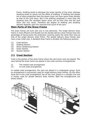 frame. Drafting tends to decrease the linear density of the sliver whereas
       doubling tends to cancel out the effect of drafting. If drafting and double
       are of same proportion then the drawn silver will have same linear density
       as that of the card sliver. But if the drafting employed is more than the
       doubling than the resultant drawn sliver will be finer than the fed card
       sliver and vice versa. Therefore the degree of drafting and doubling
       actually depends upon the required final count of the yarn.
Main Parts of the Draw Frame
The draw frames are built with one or two deliveries. The single delivery draw
frame is more efficient and flexible but the double delivery draw frames have the
advantage of having twice the production covering nearly the same floor area as
that of the single delivery draw frame. The double delivery draw frames also
have a less initial cost. A standard draw frame is divided into following sections:

(1)    Creel Section
(2)    Drafting Section
(3)    Sliver Condensing Section
(4)    Coiler Section
(5)    Suction Section

(1) Creel Section
Creel is the portion of the draw frame where the card sliver cans are placed. The
cans behind the draw frame are placed in two most common arrangements:

(i)       The nested creel arrangement
(ii)      In-Line creel arrangement

In nested creel arrangement, the cans are placed in a rectangular group. Such
an arrangement is exclusively used for single delivery draw frames. On the other
hand the in-line creel arrangement has all the cans placed in a straight line and
is mostly used for double delivery draw frames. Both the arrangements are
shown below:
 