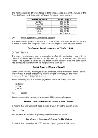 The hank length for different fibres is different depending upon the nature of the
fibre. Different hank lengths for different fibres are given below :-

                        Nature of Fibre            Hank Length
                            Cotton                  840 Yards
                           Spun Silk                840 Yards
                             Wool                   256 Yards
                           Worsted                  560 Yards
                             Linen                  300 Yards
                              Jute                 14400 Yards

(b)         Metric System or Continental System

The Continental system is similar to cotton system and can be defined as the
number of hanks per kilogram. Here the hank length is fixed at 1000 metres.

                     Continental Count = Number of Hanks / 1 KG

(ii) Direct System

The direct numbering system is also called as French numbering system. It is a
modern counting system which can be used for both natural and manmade
fibres. This system is called as the direct system because here the yarn count
has a direct relationship with its weight and is given by :-

                         Direct Count = Weight / Length

In the direct system, the length is kept constant, while the weight varies. Since
the yarn has a direct relationship with its weight therefore, as the count
increases, the yarn becomes coarser.

There are many direct numbering systems, the most widely used are :-

      (a)Denier
      (b)Tex
      (c)Grex

(a)         Denier

Denier count is the number of grams per 9000 metres of a yarn.

                  Denier Count = Number of Grams / 9000 Metres

It means that the weight of 9000 metres of yarn gives the Denier count.

(b)         Tex

Tex count is the number of grams per 1000 metres of a yarn.

                   Tex Count = Number of Grams / 1000 Metres

It means that the weight of 1000 metres of yarn gives the Tex count.
 