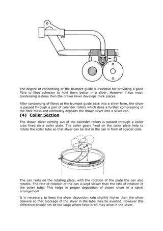 The degree of condensing at the trumpet guide is essential for providing a good
fibre to fibre cohesion to hold them better in a sliver. However if too much
condensing is done then the drawn sliver develops thick places.

After condensing of fibres at the trumpet guide back into a sliver form, the sliver
is passed through a pair of calender rollers which does a further compressing of
the fibre mass and ultimately deposits the drawn sliver into a sliver can.
(4) Coiler Section
The drawn sliver coming out of the calender rollers is passed through a coiler
tube fixed on a coiler plate. The coiler gears fixed on the coiler plate help to
rotate the coiler tube so that sliver can be laid in the can in form of special coils.




The can rests on the rotating plate, with the rotation of the plate the can also
rotates. The rate of rotation of the can is kept slower than the rate of rotation of
the coiler tube. This helps in proper deposition of drawn sliver in a spiral
arrangement.

It is necessary to keep the sliver deposition rate slightly higher than the sliver
delivery so that blockage of the sliver in the tube may be avoided. However this
difference should not be too large where false draft may arise in the sliver.
 