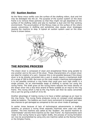 (5) Suction Section
As the fibres move swiftly over the surface of the drafting rollers, dust and lint
may be dislodged into the air. The purpose of the suction system on the draw
frame is to remove these particles so that they might not get deposited on the
surface of the drafting rollers and also to maintain a dust and lint free working
environment. The accumulation of the fibrous mass on the surface of the rollers
causes unevenness in drafting and sometimes also causes sliver breakages
causing the machine to stop. A typical air suction system used on the draw
frame is shown below:




THE ROVING PROCESS
The drawn sliver is composed of clean and straightened fibres lying parallel to
one another and to the axis of the sliver. These characteristics of a drawn sliver
are ideal for creation of a yarn. However this is not possible because if the drawn
sliver is to be directly converted into a yarn it would require a mechanical draft
of a range of 300 to 600. But even on the most modern machines technologically
it is not possible construct a ring frame that could give such high drafts in a
single process. So an intermediate stage of drafting is carried out using the
roving frame. The draft given at the roving frame reduces the linear density of
the drawn sliver into a less thick strand of fibres suitable as an input to the ring
frame. This roving which is fed to the ring frame can then be easily converted
into a yarn by giving a draft of 15 to 40.

Another advantage of making roving is to have a better package as an input to
the ring frame. The roving frame produces roving on compact small packages
called as bobbins. The bobbins are much more convenient to transport and have
less chances to get damaged as compared to the can sliver mode of package.

In earlier times because of lack of technological advancements in drafting
systems, to produce a roving three separate machines were used one after
another. The first machine was called as the ‘Slubber’, the second machine as
‘Intermediate” and the third machine as the ‘Jack Frame’. As improvements were
made in the roving frame to give higher drafts, the process of roving formation
can now be accomplished by using only one machine called as the Roving Frame
or the Simplex Frame.
 