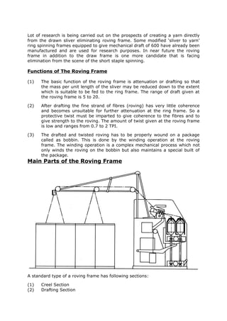 Lot of research is being carried out on the prospects of creating a yarn directly
from the drawn sliver eliminating roving frame. Some modified ‘sliver to yarn’
ring spinning frames equipped to give mechanical draft of 600 have already been
manufactured and are used for research purposes. In near future the roving
frame in addition to the draw frame is one more candidate that is facing
elimination from the scene of the short staple spinning.

Functions of The Roving Frame

(1)   The basic function of the roving frame is attenuation or drafting so that
      the mass per unit length of the sliver may be reduced down to the extent
      which is suitable to be fed to the ring frame. The range of draft given at
      the roving frame is 5 to 20.

(2)   After drafting the fine strand of fibres (roving) has very little coherence
      and becomes unsuitable for further attenuation at the ring frame. So a
      protective twist must be imparted to give coherence to the fibres and to
      give strength to the roving. The amount of twist given at the roving frame
      is low and ranges from 0.7 to 2 TPI.

(3)   The drafted and twisted roving has to be properly wound on a package
      called as bobbin. This is done by the winding operation at the roving
      frame. The winding operation is a complex mechanical process which not
      only winds the roving on the bobbin but also maintains a special built of
      the package.
Main Parts of the Roving Frame




A standard type of a roving frame has following sections:

(1)   Creel Section
(2)   Drafting Section
 
