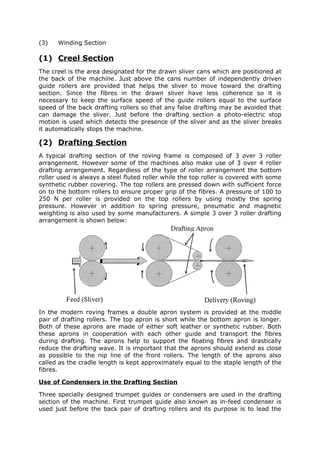 (3)   Winding Section

(1) Creel Section
The creel is the area designated for the drawn sliver cans which are positioned at
the back of the machine. Just above the cans number of independently driven
guide rollers are provided that helps the sliver to move toward the drafting
section. Since the fibres in the drawn sliver have less coherence so it is
necessary to keep the surface speed of the guide rollers equal to the surface
speed of the back drafting rollers so that any false drafting may be avoided that
can damage the sliver. Just before the drafting section a photo-electric stop
motion is used which detects the presence of the sliver and as the sliver breaks
it automatically stops the machine.

(2) Drafting Section
A typical drafting section of the roving frame is composed of 3 over 3 roller
arrangement. However some of the machines also make use of 3 over 4 roller
drafting arrangement. Regardless of the type of roller arrangement the bottom
roller used is always a steel fluted roller while the top roller is covered with some
synthetic rubber covering. The top rollers are pressed down with sufficient force
on to the bottom rollers to ensure proper grip of the fibres. A pressure of 100 to
250 N per roller is provided on the top rollers by using mostly the spring
pressure. However in addition to spring pressure, pneumatic and magnetic
weighting is also used by some manufacturers. A simple 3 over 3 roller drafting
arrangement is shown below:




In the modern roving frames a double apron system is provided at the middle
pair of drafting rollers. The top apron is short while the bottom apron is longer.
Both of these aprons are made of either soft leather or synthetic rubber. Both
these aprons in cooperation with each other guide and transport the fibres
during drafting. The aprons help to support the floating fibres and drastically
reduce the drafting wave. It is important that the aprons should extend as close
as possible to the nip line of the front rollers. The length of the aprons also
called as the cradle length is kept approximately equal to the staple length of the
fibres.

Use of Condensers in the Drafting Section

Three specially designed trumpet guides or condensers are used in the drafting
section of the machine. First trumpet guide also known as in-feed condenser is
used just before the back pair of drafting rollers and its purpose is to lead the
 
