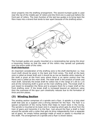 sliver properly into the drafting arrangement. The second trumpet guide is used
near the nip of the middle pair of rollers and the third one is used just before the
front pair of rollers. The main function of the last two guides is to bring back the
fibre mass into a strand that tends to tear apart because of the drafting action.




The trumpet guides are usually mounted on a reciprocating bar giving the sliver
a traversing motion so that the wear of the rollers may spread out gradually
over the entire width of the roller.
Draft Distribution
An important consideration of the drafting zone is the draft distribution i.e. how
much draft should be given in the back and front zones. The draft at the back
zone is called as break draft and it should be as low as feasible while majority of
the draft is given at the front zone where there is an apron control over the
fibres and is called as the main draft. The total draft is the product of break and
main draft. Generally the break draft for cotton lies in the range of 1.05 to 1.15
and all the remaining draft is given at the main drafting zone. The break draft is
just meant to straighten the fibres and to prepare them for a major draft at the
front drafting zone. If the break draft is increased beyond an optimum value
then the evenness of the spun yarn drastically reduces due to the formation of
thick and thin places.

(3) Winding Section
The winding section comprises of a spindle and a flyer. A spindle is a long steel
shaft that acts as a support and a driving element for the flyer. The flyer is a
special component of the roving frame that helps to insert twist in the roving.
The spindle is mounted at its lower end in a bearing which gets its drive from the
train of gears and transmits it to the flyer. Just around the flyer a shaft is fixed
around the spindle with a collar that gets its drive independently from a separate
set of gears. An empty hollow package made of wood or plastic is mounted on
this shaft. The arrangement of a spindle and a flyer is shown below:
 