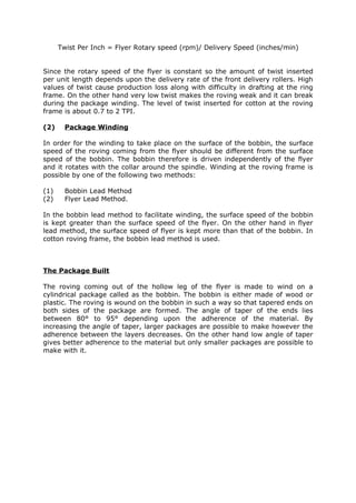 Twist Per Inch = Flyer Rotary speed (rpm)/ Delivery Speed (inches/min)


Since the rotary speed of the flyer is constant so the amount of twist inserted
per unit length depends upon the delivery rate of the front delivery rollers. High
values of twist cause production loss along with difficulty in drafting at the ring
frame. On the other hand very low twist makes the roving weak and it can break
during the package winding. The level of twist inserted for cotton at the roving
frame is about 0.7 to 2 TPI.

(2)     Package Winding

In order for the winding to take place on the surface of the bobbin, the surface
speed of the roving coming from the flyer should be different from the surface
speed of the bobbin. The bobbin therefore is driven independently of the flyer
and it rotates with the collar around the spindle. Winding at the roving frame is
possible by one of the following two methods:

(1)     Bobbin Lead Method
(2)     Flyer Lead Method.

In the bobbin lead method to facilitate winding, the surface speed of the bobbin
is kept greater than the surface speed of the flyer. On the other hand in flyer
lead method, the surface speed of flyer is kept more than that of the bobbin. In
cotton roving frame, the bobbin lead method is used.



The Package Built

The roving coming out of the hollow leg of the flyer is made to wind on a
cylindrical package called as the bobbin. The bobbin is either made of wood or
plastic. The roving is wound on the bobbin in such a way so that tapered ends on
both sides of the package are formed. The angle of taper of the ends lies
between 80° to 95° depending upon the adherence of the material. By
increasing the angle of taper, larger packages are possible to make however the
adherence between the layers decreases. On the other hand low angle of taper
gives better adherence to the material but only smaller packages are possible to
make with it.
 