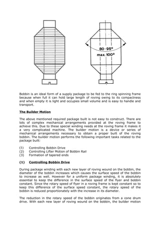 Bobbin is an ideal form of a supply package to be fed to the ring spinning frame
because when full it can hold large length of roving owing to its compactness
and when empty it is light and occupies small volume and is easy to handle and
transport.

The Builder Motion

The above mentioned required package built is not easy to construct. There are
lots of complex mechanical arrangements provided at the roving frame to
achieve this. Due to these special winding needs at the roving frame it makes it
a very complicated machine. The builder motion is a device or series of
mechanical arrangements necessary to obtain a proper built of the roving
bobbin. The builder motion performs the following important tasks related to the
package built:

(1)   Controlling Bobbin Drive
(2)   Controlling Lifter Motion of Bobbin Rail
(3)   Formation of tapered ends

(1)   Controlling Bobbin Drive

During package winding with each new layer of roving wound on the bobbin, the
diameter of the bobbin increases which causes the surface speed of the bobbin
to increase as well. However for a uniform package winding, it is absolutely
essential to keep the difference in the surface speed of the flyer and bobbin
constant. Since the rotary speed of flyer in a roving frame is kept constant so to
keep this difference of the surface speed constant, the rotary speed of the
bobbin is reduced proportionately with the increase in its diameter.

The reduction in the rotary speed of the bobbin originates from a cone drum
drive. With each new layer of roving wound on the bobbin, the builder motion
 
