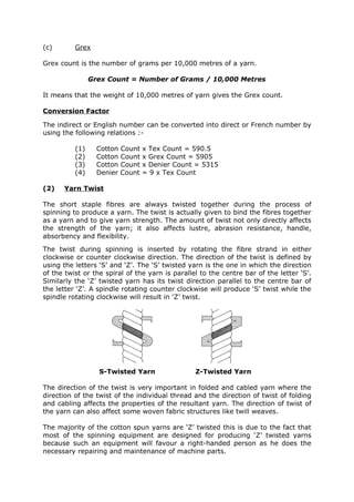 (c)       Grex

Grex count is the number of grams per 10,000 metres of a yarn.

                Grex Count = Number of Grams / 10,000 Metres

It means that the weight of 10,000 metres of yarn gives the Grex count.

Conversion Factor

The indirect or English number can be converted into direct or French number by
using the following relations :-

          (1)     Cotton   Count   x Tex Count = 590.5
          (2)     Cotton   Count   x Grex Count = 5905
          (3)     Cotton   Count   x Denier Count = 5315
          (4)     Denier   Count   = 9 x Tex Count

(2)   Yarn Twist

The short staple fibres are always twisted together during the process of
spinning to produce a yarn. The twist is actually given to bind the fibres together
as a yarn and to give yarn strength. The amount of twist not only directly affects
the strength of the yarn; it also affects lustre, abrasion resistance, handle,
absorbency and flexibility.
The twist during spinning is inserted by rotating the fibre strand in either
clockwise or counter clockwise direction. The direction of the twist is defined by
using the letters ‘S’ and ‘Z’. The ‘S’ twisted yarn is the one in which the direction
of the twist or the spiral of the yarn is parallel to the centre bar of the letter ‘S’.
Similarly the ‘Z’ twisted yarn has its twist direction parallel to the centre bar of
the letter ‘Z’. A spindle rotating counter clockwise will produce ‘S’ twist while the
spindle rotating clockwise will result in ‘Z’ twist.




                  S-Twisted Yarn                 Z-Twisted Yarn

The direction of the twist is very important in folded and cabled yarn where the
direction of the twist of the individual thread and the direction of twist of folding
and cabling affects the properties of the resultant yarn. The direction of twist of
the yarn can also affect some woven fabric structures like twill weaves.

The majority of the cotton spun yarns are ‘Z’ twisted this is due to the fact that
most of the spinning equipment are designed for producing ‘Z’ twisted yarns
because such an equipment will favour a right-handed person as he does the
necessary repairing and maintenance of machine parts.
 