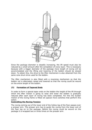 Since the package diameter is steadily increasing, the lift speed must also be
reduced by a small amount after the completion of every layer. This is necessary
because with a bigger diameter of the package more length of roving will be
accommodated and the lifting and lowering of the bobbin should be slowed
down. To obtain this, the drive to the lifter mechanism is also obtained from the
same cone drum drive used for the bobbin.

The lifter mechanism is also fitted with a reversing mechanism so that the
bobbin rail is alternately raised and lowered so that the roving could be wound
on the entire length of the bobbin.

(3)   Formation of Tapered Ends

In order to form a special taper ends on the bobbin the height of the lift through
which the lifter motion is going to raise and lower the bobbin is gradually
reduced after each layer of roving has been completed. For this the builder
motion of the roving frame is fitted wit special micro switches that perform this
action.
Controlling the Roving Tension
The roving coming out of the lower end of the hollow leg of the flyer passes over
a presser arm. The presser arm has to guide the roving from the lower exit of
the flyer leg on to the package. Before the roving could be wound on the
package it is wrapped two or three times on the presser arm.
 