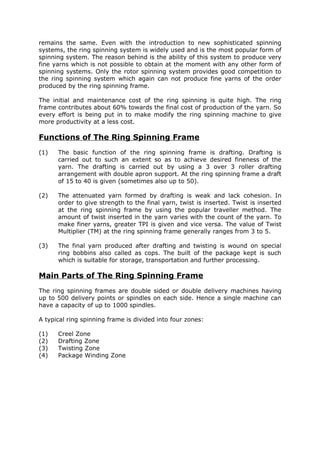remains the same. Even with the introduction to new sophisticated spinning
systems, the ring spinning system is widely used and is the most popular form of
spinning system. The reason behind is the ability of this system to produce very
fine yarns which is not possible to obtain at the moment with any other form of
spinning systems. Only the rotor spinning system provides good competition to
the ring spinning system which again can not produce fine yarns of the order
produced by the ring spinning frame.

The initial and maintenance cost of the ring spinning is quite high. The ring
frame contributes about 60% towards the final cost of production of the yarn. So
every effort is being put in to make modify the ring spinning machine to give
more productivity at a less cost.

Functions of The Ring Spinning Frame
(1)   The basic function of the ring spinning frame is drafting. Drafting is
      carried out to such an extent so as to achieve desired fineness of the
      yarn. The drafting is carried out by using a 3 over 3 roller drafting
      arrangement with double apron support. At the ring spinning frame a draft
      of 15 to 40 is given (sometimes also up to 50).

(2)   The attenuated yarn formed by drafting is weak and lack cohesion. In
      order to give strength to the final yarn, twist is inserted. Twist is inserted
      at the ring spinning frame by using the popular traveller method. The
      amount of twist inserted in the yarn varies with the count of the yarn. To
      make finer yarns, greater TPI is given and vice versa. The value of Twist
      Multiplier (TM) at the ring spinning frame generally ranges from 3 to 5.

(3)   The final yarn produced after drafting and twisting is wound on special
      ring bobbins also called as cops. The built of the package kept is such
      which is suitable for storage, transportation and further processing.

Main Parts of The Ring Spinning Frame
The ring spinning frames are double sided or double delivery machines having
up to 500 delivery points or spindles on each side. Hence a single machine can
have a capacity of up to 1000 spindles.

A typical ring spinning frame is divided into four zones:

(1)   Creel Zone
(2)   Drafting Zone
(3)   Twisting Zone
(4)   Package Winding Zone
 