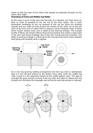 slowly so that the wear of the rollers may spread out gradually through out the
entire roller width.
Overhang of Front and Middle Top Roller
As the twist is given to the yarn with the help of a traveller, the twist must run
back as close as possible to the nip line of the front rollers. But it never
penetrates completely to the nip because at the nip the fibres are diverted
inwards and are made to wrap around the surface of the roller. So at the exit
point of the front pair of rollers there is always a small triangular mass of fibres
which remain without twist, this is called as the spinning triangle. This triangle
bundle of fibres will remain without twist during twisting and create a weak point
in the yarn and hence breakage rate of the yarn during spinning increases. The
effect of spinning triangle is enhanced at the ring spinning frame where greatest
draft along with greatest twist is applied.


                                   Top Front
                                     Roller
 Spinning
 Triangle
                                         Bottom
                                          Front
                                          Roller




So in the ring spinning drafting arrangement the front top roller is deliberately
kept 2-4 mm forward relative to the bottom front roller while the middle top
roller is kept 2-4 mm backward relative to the middle bottom roller. This type of
arrangement gives smooth running of the top roller and helps to reduce spinning
triangle and ultimately the breakage rate during the spinning process is reduced.
 