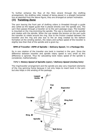 To further enhance the flow of the fibre strand through the drafting
arrangement, the drafting roller instead of being placed in a straight horizontal
line as depicted from the above figure, they are arranged at certain inclination.
(3) Twisting Zone
The yarn leaving the front pair of drafting rollers is threaded through a guide
also called as the lappet guide that is placed directly over the spindle axis. The
yarn then passes through a traveller on to the yarn package (cop). The traveller
is mounted on the ring encircling the spindle. The cop is mounted on the spindle
and rotates with the spindle. When the cop rotates the tension on the yarn pulls
the traveller to rotate around the ring. Due to the friction created between the
traveller and the ring and also due to the air drag created by the balloon
formation at the winding section, the rotary and surface speed of the traveller is
slightly less than that of the spindle and is given by:

 RPM of Traveller =RPM of Spindle – Delivery Speed /         π   x Package Dia

So in one rotation of the traveller one twist is inserted in the yarn. Since the
difference between traveller and spindle rotary speed is very small so this
difference is ignored. Thus for calculating twist rotary speed of the spindle is
considered, mathematically:

 T.P.I = Rotary Speed of Spindle (rpm) / Delivery Speed (inches/min)

The ring/traveller arrangement and the spindle are also very important elements
of the ring spinning frame because it not only helps to insert twist in the yarn
but also helps in the winding of the package.


                        Lappet
                        Guide



                                          Cop
                                                      Separator




                Traveller
                                                          Ring Rail




               Ring

                        Spindle




                                             Belt Drive
 