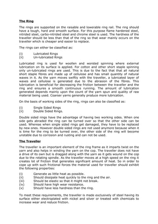 The Ring

The rings are supported on the raisable and lowerable ring rail. The ring should
have a tough, hard and smooth surface. For this purpose flame hardened steel,
nitrided steel, carbo-nitrided steel and chrome steel is used. The hardness of the
traveller should be less than that of the ring so that wear mainly occurs on the
traveller which is cheaper and easier to replace.

The rings can either be classified as:

(i)       Lubricated Rings
(ii)      Un-lubricated Rings

Lubricated ring is used for woollen and worsted spinning where external
lubrication on its surface is applied. For cotton and other short staple spinning
only un-lubricated rings are used. This is due to the fact that that all natural
short staple fibres are made up of cellulose and has small quantity of natural
waxes in it. As the yarn moves swiftly with the traveller, a lubricated layer of
waxes and cellulose is generated due to the abrasion of the fibres. This
lubrication is beneficial for decreasing the friction between the traveller and the
ring and ensures a smooth continuous running. The amount of lubrication
generated depends mainly upon the count of the yarn spun and quality of raw
material being used. Coarser yarns generally produce more lubrication.

On the basis of working sides of the ring, rings can also be classified as:

(i)       Single Sided Rings
(ii)      Double Sided Rings.

Double sided rings have the advantage of having two working sides. When one
side gets abraded the ring can be turned over so that the other side can be
used. Whereas when single sided rings get damaged, they have to be replaced
by new ones. However double sided rings are not used anymore because when it
is time for the ring to be turned over, the other side of the ring will become
unstable due to corrosion and rusting and can not be used.

The Traveller
The traveller is an important element of the ring frame as it imparts twist on the
yarn and also helps in winding the yarn on the cop. The traveller does not have
a drive of its own but is dragged along with the yarn as it gets wound on the cop
due to the rotating spindle. As the traveller moves at a high speed on the ring it
creates lot of friction that generates significant amount of heat. So in order to
cope up with such frictional forces the material used for traveller should exhibit
the following properties:
(i)       Generate as little heat as possible.
(ii)      Should dissipate heat quickly to the ring and the air.
(iii)     Should be elastic so that it might not break.
(iv)      Should have high wear resistance.
(v)       Should have less hardness than the ring.

To meet these requirements, the traveller is made exclusively of steel having its
surface either electroplated with nickel and silver or treated with chemicals to
increase wear and reduce friction.
 