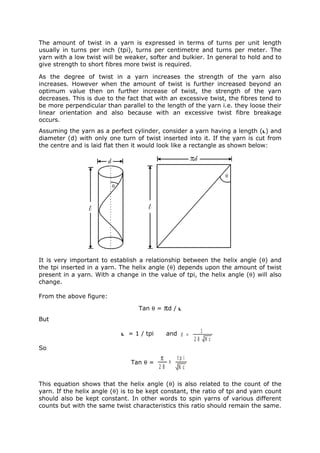 The amount of twist in a yarn is expressed in terms of turns per unit length
usually in turns per inch (tpi), turns per centimetre and turns per meter. The
yarn with a low twist will be weaker, softer and bulkier. In general to hold and to
give strength to short fibres more twist is required.

As the degree of twist in a yarn increases the strength of the yarn also
increases. However when the amount of twist is further increased beyond an
optimum value then on further increase of twist, the strength of the yarn
decreases. This is due to the fact that with an excessive twist, the fibres tend to
be more perpendicular than parallel to the length of the yarn i.e. they loose their
linear orientation and also because with an excessive twist fibre breakage
occurs.
Assuming the yarn as a perfect cylinder, consider a yarn having a length (l) and
diameter (d) with only one turn of twist inserted into it. If the yarn is cut from
the centre and is laid flat then it would look like a rectangle as shown below:




It is very important to establish a relationship between the helix angle (θ) and
the tpi inserted in a yarn. The helix angle (θ) depends upon the amount of twist
present in a yarn. With a change in the value of tpi, the helix angle (θ) will also
change.

From the above figure:

                                   Tan θ =      πd / l
But

                            l   = 1 / tpi        and d =     1
                                                            28 Nc
So
                                            π    x
                                                     tp i
                                Tan θ =
                                            28       Nc

This equation shows that the helix angle (θ) is also related to the count of the
yarn. If the helix angle (θ) is to be kept constant, the ratio of tpi and yarn count
should also be kept constant. In other words to spin yarns of various different
counts but with the same twist characteristics this ratio should remain the same.
 