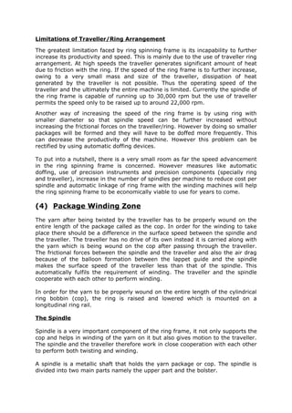 Limitations of Traveller/Ring Arrangement

The greatest limitation faced by ring spinning frame is its incapability to further
increase its productivity and speed. This is mainly due to the use of traveller ring
arrangement. At high speeds the traveller generates significant amount of heat
due to friction with the ring. If the speed of the ring frame is to further increase,
owing to a very small mass and size of the traveller, dissipation of heat
generated by the traveller is not possible. Thus the operating speed of the
traveller and the ultimately the entire machine is limited. Currently the spindle of
the ring frame is capable of running up to 30,000 rpm but the use of traveller
permits the speed only to be raised up to around 22,000 rpm.
Another way of increasing the speed of the ring frame is by using ring with
smaller diameter so that spindle speed can be further increased without
increasing the frictional forces on the traveller/ring. However by doing so smaller
packages will be formed and they will have to be doffed more frequently. This
can decrease the productivity of the machine. However this problem can be
rectified by using automatic doffing devices.

To put into a nutshell, there is a very small room as far the speed advancement
in the ring spinning frame is concerned. However measures like automatic
doffing, use of precision instruments and precision components (specially ring
and traveller), increase in the number of spindles per machine to reduce cost per
spindle and automatic linkage of ring frame with the winding machines will help
the ring spinning frame to be economically viable to use for years to come.

(4) Package Winding Zone
The yarn after being twisted by the traveller has to be properly wound on the
entire length of the package called as the cop. In order for the winding to take
place there should be a difference in the surface speed between the spindle and
the traveller. The traveller has no drive of its own instead it is carried along with
the yarn which is being wound on the cop after passing through the traveller.
The frictional forces between the spindle and the traveller and also the air drag
because of the balloon formation between the lappet guide and the spindle
makes the surface speed of the traveller less than that of the spindle. This
automatically fulfils the requirement of winding. The traveller and the spindle
cooperate with each other to perform winding.

In order for the yarn to be properly wound on the entire length of the cylindrical
ring bobbin (cop), the ring is raised and lowered which is mounted on a
longitudinal ring rail.

The Spindle

Spindle is a very important component of the ring frame, it not only supports the
cop and helps in winding of the yarn on it but also gives motion to the traveller.
The spindle and the traveller therefore work in close cooperation with each other
to perform both twisting and winding.

A spindle is a metallic shaft that holds the yarn package or cop. The spindle is
divided into two main parts namely the upper part and the bolster.
 