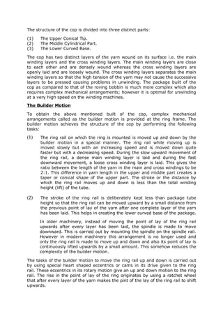 The structure of the cop is divided into three distinct parts:

(1)   The Upper Conical Tip.
(2)   The Middle Cylindrical Part.
(3)   The Lower Curved Base.

The cop has two distinct layers of the yarn wound on its surface i.e. the main
winding layers and the cross winding layers. The main winding layers are close
to each other and are densely wound whereas the cross winding layers are
openly laid and are loosely wound. The cross winding layers separates the main
winding layers so that the high tension of the yarn may not cause the successive
layers to be pressed causing problems in unwinding. The package built of the
cop as compared to that of the roving bobbin is much more complex which also
requires complex mechanical arrangements; however it is optimal for unwinding
at a very high speed on the winding machines.
The Builder Motion

To obtain the above mentioned built of the cop, complex mechanical
arrangements called as the builder motion is provided at the ring frame. The
builder motion achieves the structure of the cop by performing the following
tasks:

(1)   The ring rail on which the ring is mounted is moved up and down by the
      builder motion in a special manner. The ring rail while moving up is
      moved slowly but with an increasing speed and is moved down quite
      faster but with a decreasing speed. During the slow upward movement of
      the ring rail, a dense main winding layer is laid and during the fast
      downward movement, a loose cross winding layer is laid. This gives the
      ratio between the length of the yarn in the main and cross windings to be
      2:1. This difference in yarn length in the upper and middle part creates a
      taper or conical shape of the upper part. The stroke or the distance by
      which the ring rail moves up and down is less than the total winding
      height (lift) of the tube.

(2)   The stroke of the ring rail is deliberately kept less than package tube
      height so that the ring rail can be moved upward by a small distance from
      the previous point of lay of the yarn after one complete layer of the yarn
      has been laid. This helps in creating the lower curved base of the package.

      In older machinery, instead of moving the point of lay of the ring rail
      upwards after every layer has been laid, the spindle is made to move
      downward. This is carried out by mounting the spindle on the spindle rail.
      However in modern machinery this arrangement is no longer used and
      only the ring rail is made to move up and down and also its point of lay is
      continuously lifted upwards by a small amount. This somehow reduces the
      complexity of the builder motion.

The tasks of the builder motion to move the ring rail up and down is carried out
by using special heart shaped eccentrics or cams in its drive given to the ring
rail. These eccentrics in its rotary motion give an up and down motion to the ring
rail. The rise in the point of lay of the ring originates by using a ratchet wheel
that after every layer of the yarn makes the pint of the lay of the ring rail to shift
upwards.
 