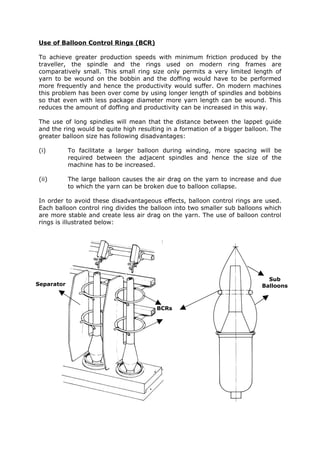 Use of Balloon Control Rings (BCR)

To achieve greater production speeds with minimum friction produced by the
traveller, the spindle and the rings used on modern ring frames are
comparatively small. This small ring size only permits a very limited length of
yarn to be wound on the bobbin and the doffing would have to be performed
more frequently and hence the productivity would suffer. On modern machines
this problem has been over come by using longer length of spindles and bobbins
so that even with less package diameter more yarn length can be wound. This
reduces the amount of doffing and productivity can be increased in this way.

The use of long spindles will mean that the distance between the lappet guide
and the ring would be quite high resulting in a formation of a bigger balloon. The
greater balloon size has following disadvantages:

(i)         To facilitate a larger balloon during winding, more spacing will be
            required between the adjacent spindles and hence the size of the
            machine has to be increased.

(ii)        The large balloon causes the air drag on the yarn to increase and due
            to which the yarn can be broken due to balloon collapse.

In order to avoid these disadvantageous effects, balloon control rings are used.
Each balloon control ring divides the balloon into two smaller sub balloons which
are more stable and create less air drag on the yarn. The use of balloon control
rings is illustrated below:




                                                                             Sub
Separator                                                                  Balloons



                                        BCRs
 