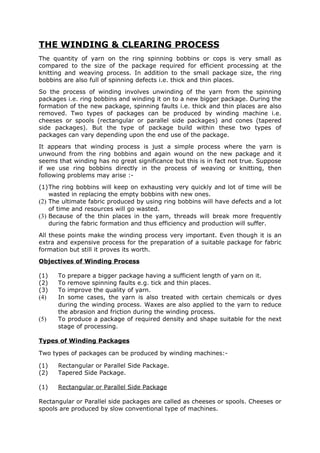 THE WINDING & CLEARING PROCESS
The quantity of yarn on the ring spinning bobbins or cops is very small as
compared to the size of the package required for efficient processing at the
knitting and weaving process. In addition to the small package size, the ring
bobbins are also full of spinning defects i.e. thick and thin places.
So the process of winding involves unwinding of the yarn from the spinning
packages i.e. ring bobbins and winding it on to a new bigger package. During the
formation of the new package, spinning faults i.e. thick and thin places are also
removed. Two types of packages can be produced by winding machine i.e.
cheeses or spools (rectangular or parallel side packages) and cones (tapered
side packages). But the type of package build within these two types of
packages can vary depending upon the end use of the package.
It appears that winding process is just a simple process where the yarn is
unwound from the ring bobbins and again wound on the new package and it
seems that winding has no great significance but this is in fact not true. Suppose
if we use ring bobbins directly in the process of weaving or knitting, then
following problems may arise :-
(1)The ring bobbins will keep on exhausting very quickly and lot of time will be
    wasted in replacing the empty bobbins with new ones.
(2) The ultimate fabric produced by using ring bobbins will have defects and a lot
    of time and resources will go wasted.
(3) Because of the thin places in the yarn, threads will break more frequently
    during the fabric formation and thus efficiency and production will suffer.
All these points make the winding process very important. Even though it is an
extra and expensive process for the preparation of a suitable package for fabric
formation but still it proves its worth.
Objectives of Winding Process

(1)   To prepare a bigger package having a sufficient length of yarn on it.
(2)   To remove spinning faults e.g. tick and thin places.
(3)   To improve the quality of yarn.
(4)   In some cases, the yarn is also treated with certain chemicals or dyes
      during the winding process. Waxes are also applied to the yarn to reduce
      the abrasion and friction during the winding process.
(5)   To produce a package of required density and shape suitable for the next
      stage of processing.

Types of Winding Packages

Two types of packages can be produced by winding machines:-

(1)   Rectangular or Parallel Side Package.
(2)   Tapered Side Package.

(1)   Rectangular or Parallel Side Package

Rectangular or Parallel side packages are called as cheeses or spools. Cheeses or
spools are produced by slow conventional type of machines.
 