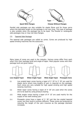Taper

             Spool With Flanges                   Cheese Without Flanges

Parallel side packages are also suitable for staple fibres and for those yarns
where the desirable length on the package is not very long. This type of package
is also suitable when the package has to be dyed. The Parallel or rectangular
side packages may or may not have flanges.

(2)     Tapered Side Package
The tapered side packages are called as cones. Cones are produced by high
speed winding machines like the autoconer.




Many types of cones are used in the industry. Various cones differ from each
other from their package build and angle of taper. Most popular cones with their
package built are given below:




Low Angled Taper       Wider Angle Taper     Wide Angle Taper     Pineapple Cone

(i)       Low angled taper cones having a taper of 2° 20’ to 3° 30’ are used for
          staple yarns where long lengths of yarn is required on the package.
          Such cones are very suitable for high speed winding and high speed
          warping machines.
(ii)      Wider taper cones having a taper of 4° 20’ are used when the cones
          are to be dyed by using pressure dyeing.
(iii)     Wide angles cones having a taper of 9° 15’ are used mainly for the
          supply of the weft knitting yarn
(iv)      Pineapple cones have a taper of 3° 30’ just like low angled tapered
          cones, but their build is entirely different. These cones are produced by
          reducing the length of the yarn traverse as the package diameter
          increases.
 