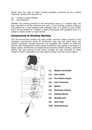 Based upon the type of these winding packages produced by the winding
machines, winders are classified as:

(1)   Cheese or Spool Winders
(2)   Cone Winders

Whether the winding machine is old conventional type or is modern type, the
basic principle of all the machines are same. If the winding machine produces
end product as a cone (tapered side package) then it is called as cone winder
and if its end product is a cheese or spool (rectangular side package) then it is
called as cheese winder or spool winder.

Components of Winding Machine
The old conventional winders are quite simple machines where majority of the
necessary mechanisms being of mechanical type. On the other hand, the
modern automatic winding machines are equipped with variety of electronic
devices and computerized control panels to achieve high speeds of winding at a
better quality. Furthermore arrangement of automatic bobbin creeling, automatic
doffing and auto joining of the broken threads are also provided on these
modern winders. Illustration of a high speed winding machine is given below:




                                           (1)   Balloon Controller

                                           (2)   Yarn Guide

                                           (3)   Pre-Clearer Guide

                                           (4)   Yarn Tensioner

                                           (5)   Splicer

                                           (6)   Electronic Clearer

                                           (7)   Cutting Device

                                           (8)   Waxing Unit

                                           (9)   Yarn Trap

                                           (10) Grooved Drum
 
