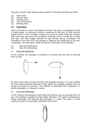 Typically a modern high speed winding machine is divided into following zones:
(1)    Creel Zone
(2)    Tension Zone
(3)    Clearing Zone
(4)    Yarn Joining Zone
(5)    Winding Zone
(1)    Creel Zone
Creel is the part on which ring bobbins are held. The creel is so designed so that
it should assist in continuous uniform unwinding of the yarn at high machine
speeds which in case of modern winders can go up to 1500 metres per minute.
Each creel also has some sort of balloon controller which is made up of metal
and does not allow bigger balloons to get formed during unwinding. The
unwinding of the yarn from the package is called as the withdrawal of the yarn
or package. Two techniques might be used for withdrawal of the package :-
(i)       Side End Withdrawal.
(ii)      Over End Withdrawal.
(i)    Side End Withdrawal
In this method, the package is mounted on a spindle and the yarn is removed
from its side.




As long as the yarn is being removed, the package revolves. It is only suitable
for slow speed machines because at high speed, the package wobbles that can
cause the tension to increase. This method is associated with rectangular or
parallel packages i.e. cheeses or spools.

(ii)   Over End Withdrawal
In this method, the package is kept stationary and the yarn is removed from the
top. This method is suitable for high speed machines. This type of withdrawal is
mostly associated with tapered side packages i.e. cones. The taper in cones
usually are given to assist easy withdrawal of the yarn.
 