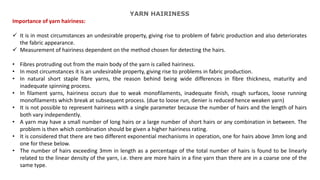 YARN HAIRINESS
Importance of yarn hairiness:
 It is in most circumstances an undesirable property, giving rise to problem of fabric production and also deteriorates
the fabric appearance.
 Measurement of hairiness dependent on the method chosen for detecting the hairs.
• Fibres protruding out from the main body of the yarn is called hairiness.
• In most circumstances it is an undesirable property, giving rise to problems in fabric production.
• In natural short staple fibre yarns, the reason behind being wide differences in fibre thickness, maturity and
inadequate spinning process.
• In filament yarns, hairiness occurs due to weak monofilaments, inadequate finish, rough surfaces, loose running
monofilaments which break at subsequent process. (due to loose run, denier is reduced hence weaken yarn)
• It is not possible to represent hairiness with a single parameter because the number of hairs and the length of hairs
both vary independently.
• A yarn may have a small number of long hairs or a large number of short hairs or any combination in between. The
problem is then which combination should be given a higher hairiness rating.
• It is considered that there are two different exponential mechanisms in operation, one for hairs above 3mm long and
one for these below.
• The number of hairs exceeding 3mm in length as a percentage of the total number of hairs is found to be linearly
related to the linear density of the yarn, i.e. there are more hairs in a fine yarn than there are in a coarse one of the
same type.
 