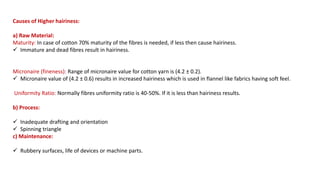 Causes of Higher hairiness:
a) Raw Material:
Maturity: In case of cotton 70% maturity of the fibres is needed, if less then cause hairiness.
 Immature and dead fibres result in hairiness.
Micronaire (fineness): Range of micronaire value for cotton yarn is (4.2 ± 0.2).
 Micronaire value of (4.2 ± 0.6) results in increased hairiness which is used in flannel like fabrics having soft feel.
Uniformity Ratio: Normally fibres uniformity ratio is 40-50%. If it is less than hairiness results.
b) Process:
 Inadequate drafting and orientation
 Spinning triangle
c) Maintenance:
 Rubbery surfaces, life of devices or machine parts.
 