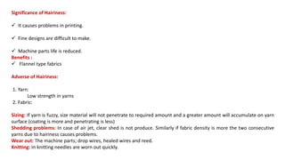 Significance of Hairiness:
 It causes problems in printing.
 Fine designs are difficult to make.
 Machine parts life is reduced.
Benefits :
 Flannel type fabrics
Adverse of Hairiness:
1. Yarn:
Low strength in yarns
2. Fabric:
Sizing: If yarn is fuzzy, size material will not penetrate to required amount and a greater amount will accumulate on yarn
surface (coating is more and penetrating is less)
Shedding problems: In case of air jet, clear shed is not produce. Similarly if fabric density is more the two consecutive
yarns due to hairiness causes problems.
Wear out: The machine parts; drop wires, healed wires and reed.
Knitting: In knitting needles are worn out quickly.
 