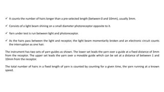  It counts the number of hairs longer than a pre-selected length (between 0 and 10mm), usually 3mm.
 Consists of a light beam shining on a small diameter photoreceptor opposite to it.
 Yarn under test is run between light and photoreceptor.
 As the hairs pass between the light and receptor, the light beam momentarily broken and an electronic circuit counts
the interruption as one hair.
The instrument has two sets of yarn guides as shown. The lower set leads the yarn over a guide at a fixed distance of 3mm
from the receptor. The upper set leads the yarn over a movable guide which can be set at a distance of between 1 and
10mm from the receptor.
The total number of hairs in a fixed length of yarn is counted by counting for a given time, the yarn running at a known
speed.
 
