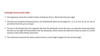 b) Zweigle hairiness tester G565:
 This apparatus counts the number of hairs at distances from 1-25mm from the yarn edge.
 The hairs are counted simultaneously by a set of photocells which are arranged at 1, 2, 3, 4, 6, 8, 10, 12, 15, 18, 21,
and 25mm from the yarn as shown.
 The yarn is illuminated from the opposite side from the photocells and as the yarn runs past the measuring station
the hairs cut the light off momentarily from the photocells, which causes the electrical circuits to count in a similar
manner to that of the Shirley instrument.
 The instrument measures the total number of hairs in each length category for the set test length.
 