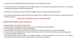  The yarn speed is fixed at 50m/min but the length of yarn tested may be varied.
 The zero point that is the position of the yarn edge relative to the photocells is adjusted while the yarn is running by
moving the yarn guides relative to the photocells.
 A further set of photocells is used to locate the edge of the yarn during the setting up procedure.
 The instrument calculates the total number of hairs above 3mm in length which can be used as a comparison with the
Shirley instrument.
In above two instruments, hairiness = no. of hairs/meter
c) USTER TESTER 3 (Hairiness meter attachment):
 Optional attachment of UT3 evenness tester.
 A parallel beam of IR-light illuminates the yarn as it runs through the measuring head.
 The direct light is blocked from reaching the detector.
 Only the light that is scattered by fibres protruding from the main body of the yarn reaches the detector.
 The amount of scattered light is then measure of hairiness and it is converted to an electric signal by the apparatus.
 It is thus monitoring total hairiness.
 UT3 hairiness data collection system can monitor changes in hairiness along the yarn by means of a diagram,
spectrogram of hairiness and mean hairiness (similar to that of mass variation)
 