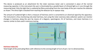 This device is produced as an attachment for the Uster evenness tester and is connected in place of the normal
measuring capacitor. In this instrument the yarn is illuminated by a parallel beam of infrared light as it runs through the
measuring head. Only the light that is scattered by fibres protruding from the main body of the yarn reaches the detector
as shown. The direct light is blocked from reaching the detector by an opaque stop.
The amount of scattered light is then a measure of hairiness and it is converted to an electrical signal by the apparatus.
The instrument is thus monitoring only total hairiness, but using the Uster evenness data collection system can monitor
changes in hairiness along the yarn by means of a diagram, spectrogram, CV of hairiness, and mean hairiness in a
manner similar to that used in evenness testing.
Hairiness index (H):
Total length of the protruding fibres with reference to the sensing length of 1cm of yarn. So it is dimensionless.
 